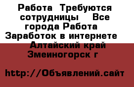 Работа .Требуются сотрудницы  - Все города Работа » Заработок в интернете   . Алтайский край,Змеиногорск г.